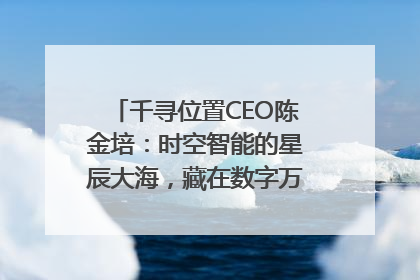 千寻位置CEO陈金培：时空智能的星辰大海，藏在数字万象与人间烟火中