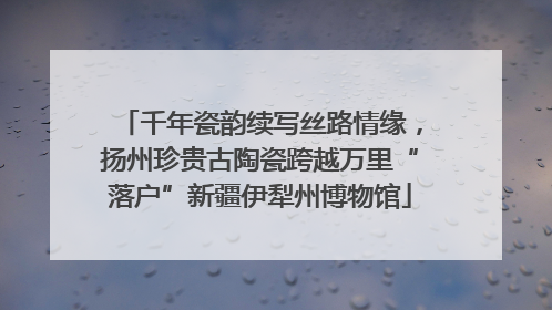 千年瓷韵续写丝路情缘，扬州珍贵古陶瓷跨越万里“落户”新疆伊犁州博物馆