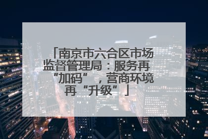 南京市六合区市场监督管理局：服务再“加码”，营商环境再“升级”