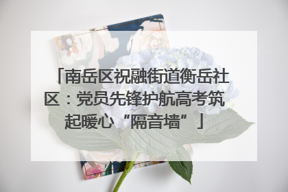 南岳区祝融街道衡岳社区：党员先锋护航高考筑起暖心“隔音墙”