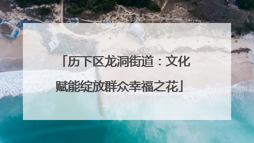 历下区龙洞街道：文化赋能绽放群众幸福之花