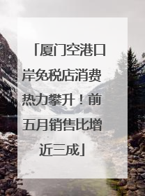 厦门空港口岸免税店消费热力攀升！前五月销售比增近三成