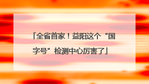 全省首家！益阳这个“国字号”检测中心厉害了