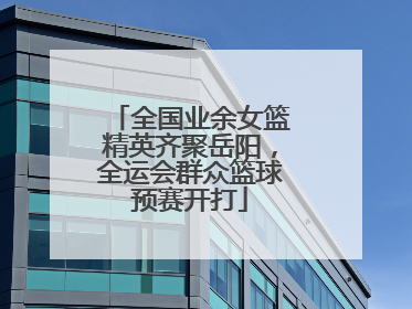 全国业余女篮精英齐聚岳阳，全运会群众篮球预赛开打