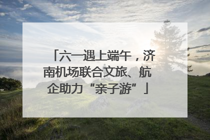 六一遇上端午，济南机场联合文旅、航企助力“亲子游”