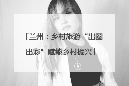 兰州：乡村旅游“出圈出彩”赋能乡村振兴