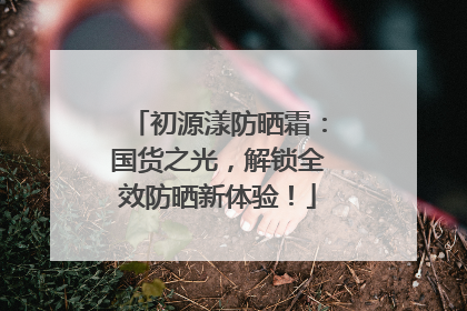 初源漾防晒霜：国货之光，解锁全效防晒新体验！