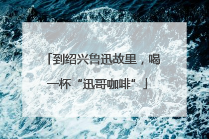 到绍兴鲁迅故里，喝一杯“迅哥咖啡”