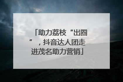 助力荔枝“出圈”，抖音达人团走进茂名助力营销