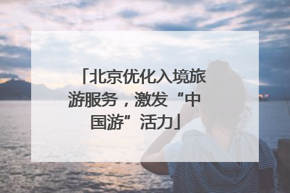 北京优化入境旅游服务，激发“中国游”活力