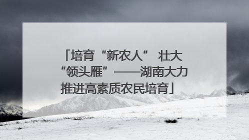 培育“新农人” 壮大“领头雁”——湖南大力推进高素质农民培育