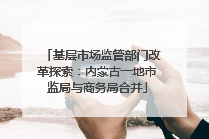 基层市场监管部门改革探索：内蒙古一地市监局与商务局合并