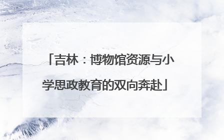 吉林：博物馆资源与小学思政教育的双向奔赴