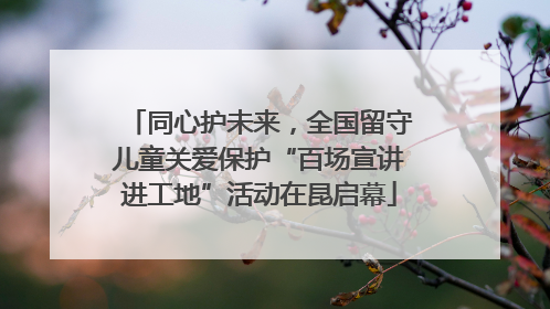 同心护未来，全国留守儿童关爱保护“百场宣讲进工地”活动在昆启幕