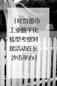 吐鲁番市工业数字化转型考察对接活动在长沙市举办