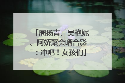 周扬青、吴艳妮、阿娇聚会晒合影：冲吧！女孩们