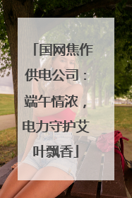 国网焦作供电公司：端午情浓，电力守护艾叶飘香