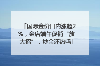 国际金价日内涨超2%，金店端午促销“放大招”，炒金还热吗