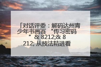 对话评委：解码达州青少年书画赛 “传习密码”& 8212;& 8212; 从技法精进看文化传承新活力