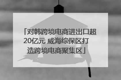 对韩跨境电商进出口超20亿元 威海综保区打造跨境电商聚集区
