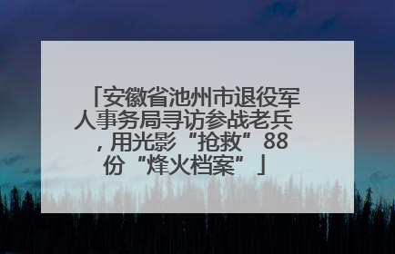 安徽省池州市退役军人事务局寻访参战老兵，用光影“抢救”88份“烽火档案”