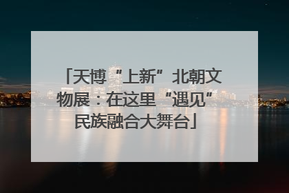 天博“上新”北朝文物展：在这里“遇见”民族融合大舞台