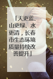 天更蓝、山更绿、水更清，长春市生态环境质量持续改善提升