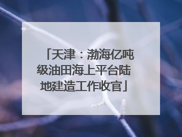 天津：渤海亿吨级油田海上平台陆地建造工作收官