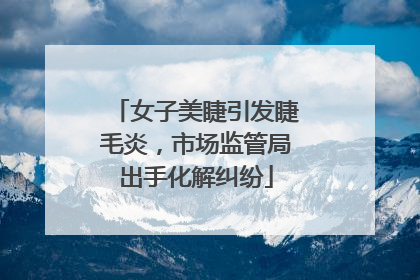 女子美睫引发睫毛炎，市场监管局出手化解纠纷