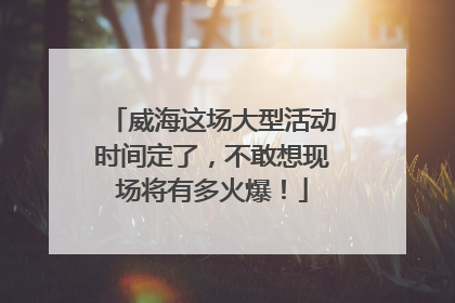 威海这场大型活动时间定了，不敢想现场将有多火爆！