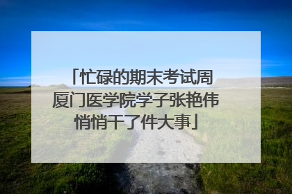 忙碌的期末考试周 厦门医学院学子张艳伟悄悄干了件大事