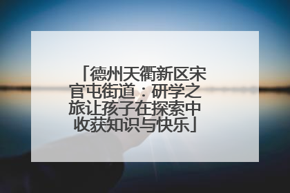 德州天衢新区宋官屯街道：研学之旅让孩子在探索中收获知识与快乐