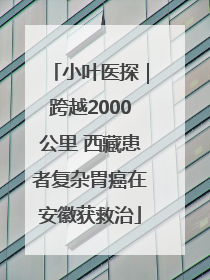 小叶医探｜跨越2000公里 西藏患者复杂胃癌在安徽获救治