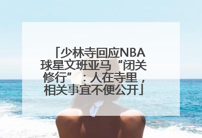 少林寺回应NBA球星文班亚马“闭关修行”：人在寺里，相关事宜不便公开