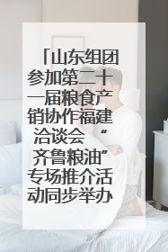 山东组团参加第二十一届粮食产销协作福建洽谈会 “齐鲁粮油”专场推介活动同步举办