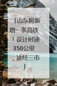 山东将新增一条高铁！设计时速350公里，途经三市