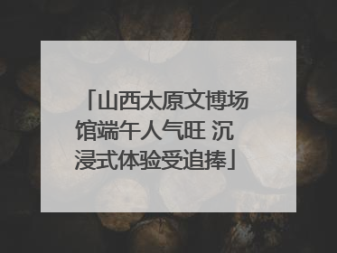 山西太原文博场馆端午人气旺 沉浸式体验受追捧