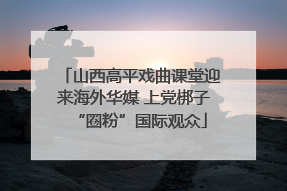 山西高平戏曲课堂迎来海外华媒 上党梆子“圈粉”国际观众