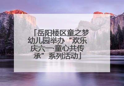 岳阳楼区童之梦幼儿园举办“欢乐庆六一·童心共传承”系列活动