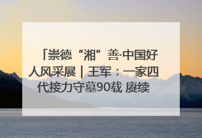 崇德“湘”善·中国好人风采展｜王军：一家四代接力守墓90载 赓续红色血脉践初心