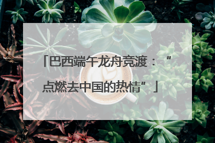 巴西端午龙舟竞渡：“点燃去中国的热情”