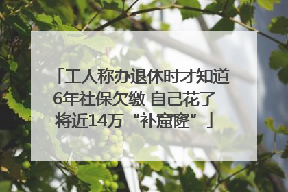 工人称办退休时才知道6年社保欠缴 自己花了将近14万“补窟窿”
