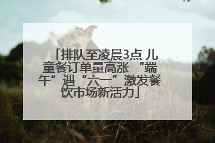 排队至凌晨3点 儿童餐订单量高涨 “端午”遇“六一”激发餐饮市场新活力