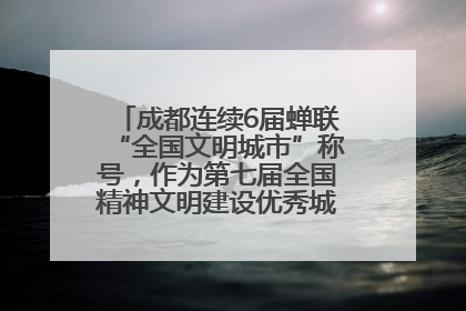 成都连续6届蝉联“全国文明城市”称号，作为第七届全国精神文明建设优秀城市代表参会