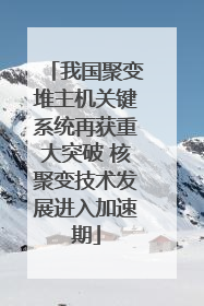 我国聚变堆主机关键系统再获重大突破 核聚变技术发展进入加速期