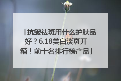 抗皱祛斑用什么护肤品好？6.18美白淡斑开箱！前十名排行榜产品