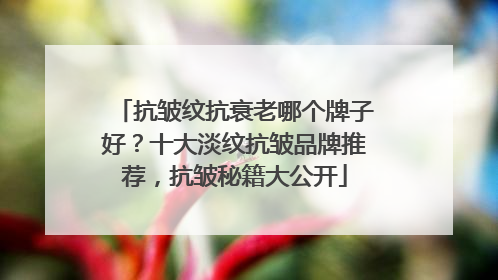 抗皱纹抗衰老哪个牌子好？十大淡纹抗皱品牌推荐，抗皱秘籍大公开