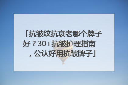 抗皱纹抗衰老哪个牌子好？30+抗皱护理指南，公认好用抗皱牌子