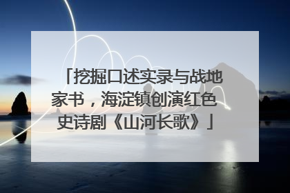 挖掘口述实录与战地家书，海淀镇创演红色史诗剧《山河长歌》