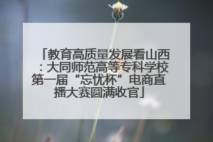 教育高质量发展看山西：大同师范高等专科学校第一届“忘忧杯”电商直播大赛圆满收官